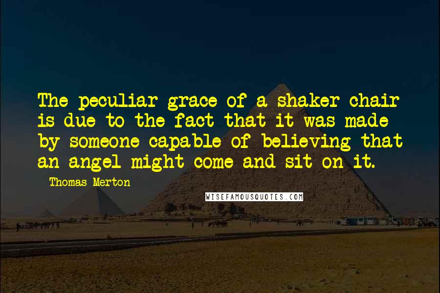 Thomas Merton Quotes: The peculiar grace of a shaker chair is due to the fact that it was made by someone capable of believing that an angel might come and sit on it.