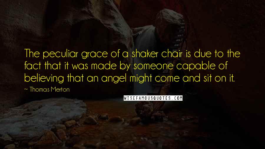 Thomas Merton Quotes: The peculiar grace of a shaker chair is due to the fact that it was made by someone capable of believing that an angel might come and sit on it.