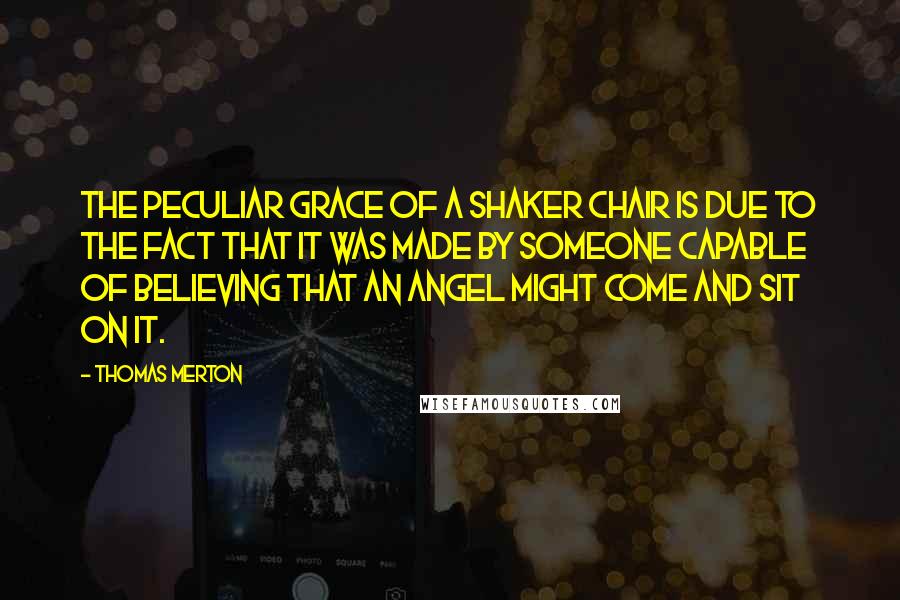 Thomas Merton Quotes: The peculiar grace of a shaker chair is due to the fact that it was made by someone capable of believing that an angel might come and sit on it.