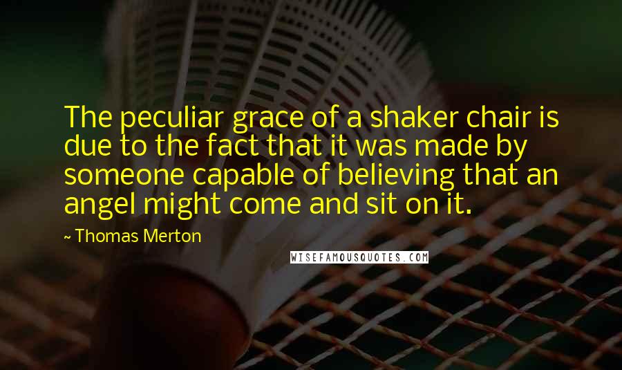 Thomas Merton Quotes: The peculiar grace of a shaker chair is due to the fact that it was made by someone capable of believing that an angel might come and sit on it.
