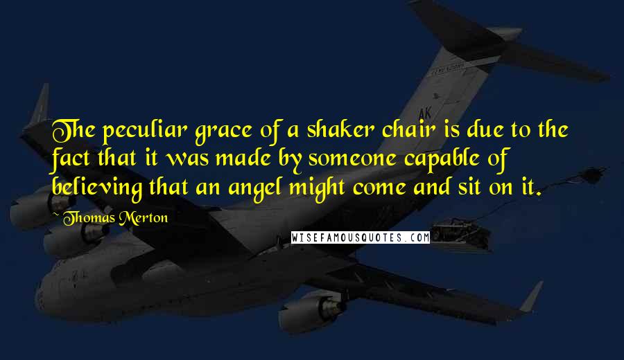 Thomas Merton Quotes: The peculiar grace of a shaker chair is due to the fact that it was made by someone capable of believing that an angel might come and sit on it.