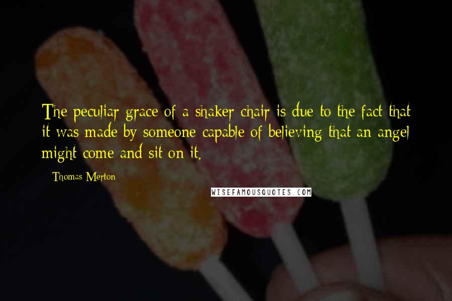 Thomas Merton Quotes: The peculiar grace of a shaker chair is due to the fact that it was made by someone capable of believing that an angel might come and sit on it.