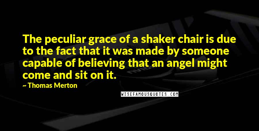 Thomas Merton Quotes: The peculiar grace of a shaker chair is due to the fact that it was made by someone capable of believing that an angel might come and sit on it.