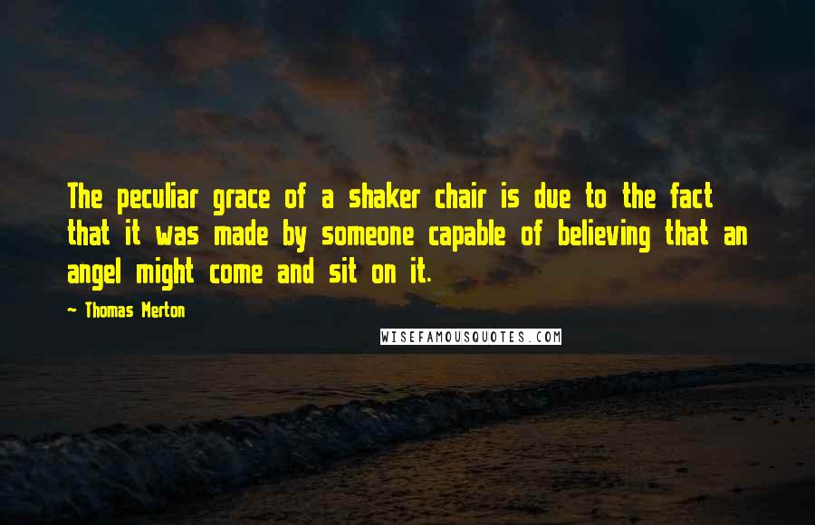 Thomas Merton Quotes: The peculiar grace of a shaker chair is due to the fact that it was made by someone capable of believing that an angel might come and sit on it.