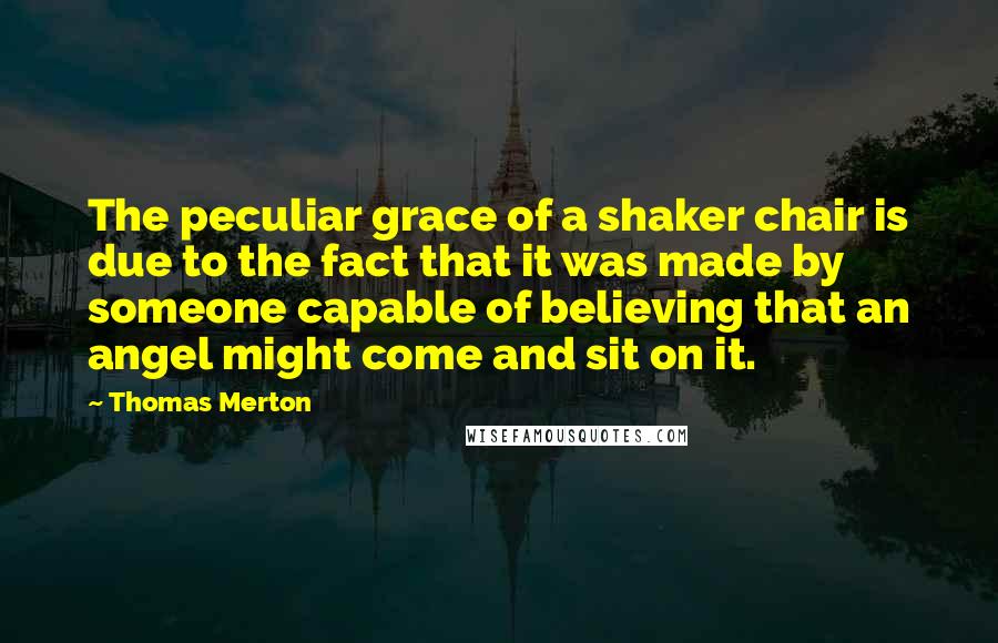 Thomas Merton Quotes: The peculiar grace of a shaker chair is due to the fact that it was made by someone capable of believing that an angel might come and sit on it.
