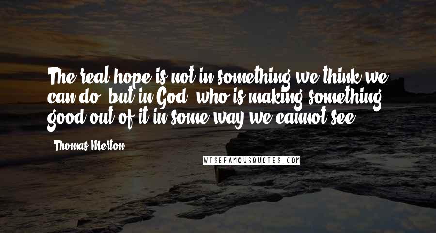 Thomas Merton Quotes: The real hope is not in something we think we can do, but in God, who is making something good out of it in some way we cannot see.