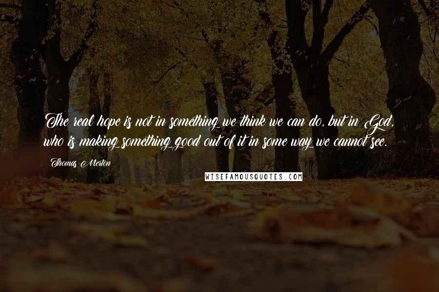 Thomas Merton Quotes: The real hope is not in something we think we can do, but in God, who is making something good out of it in some way we cannot see.