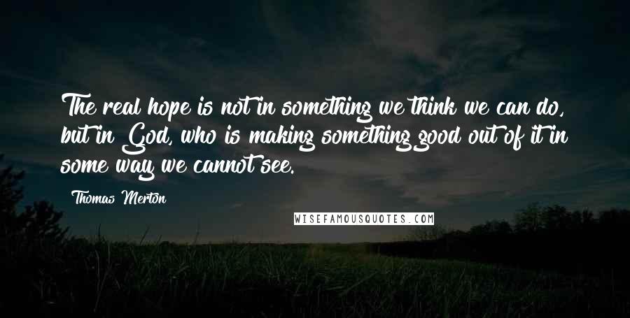 Thomas Merton Quotes: The real hope is not in something we think we can do, but in God, who is making something good out of it in some way we cannot see.