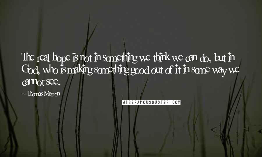 Thomas Merton Quotes: The real hope is not in something we think we can do, but in God, who is making something good out of it in some way we cannot see.