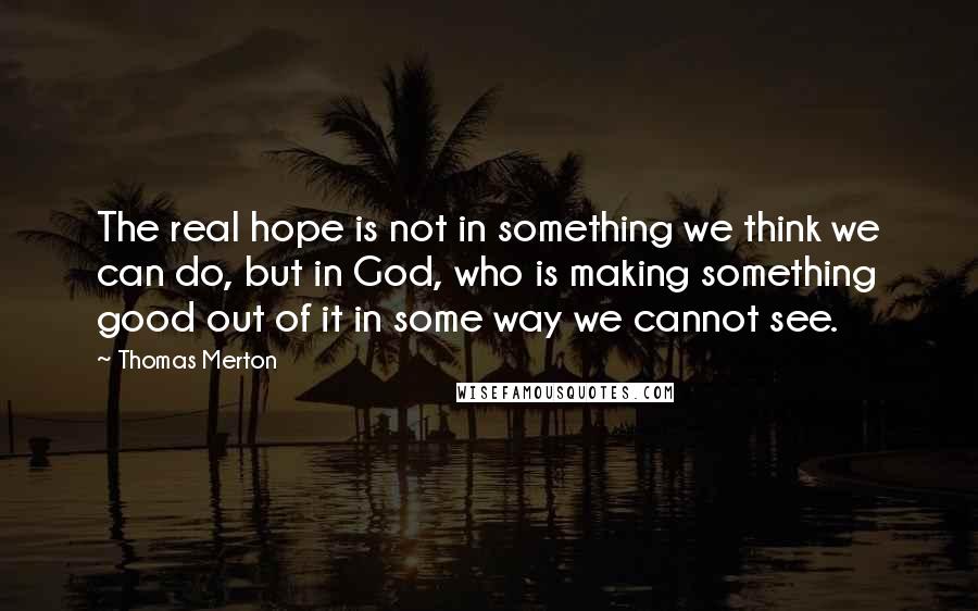 Thomas Merton Quotes: The real hope is not in something we think we can do, but in God, who is making something good out of it in some way we cannot see.