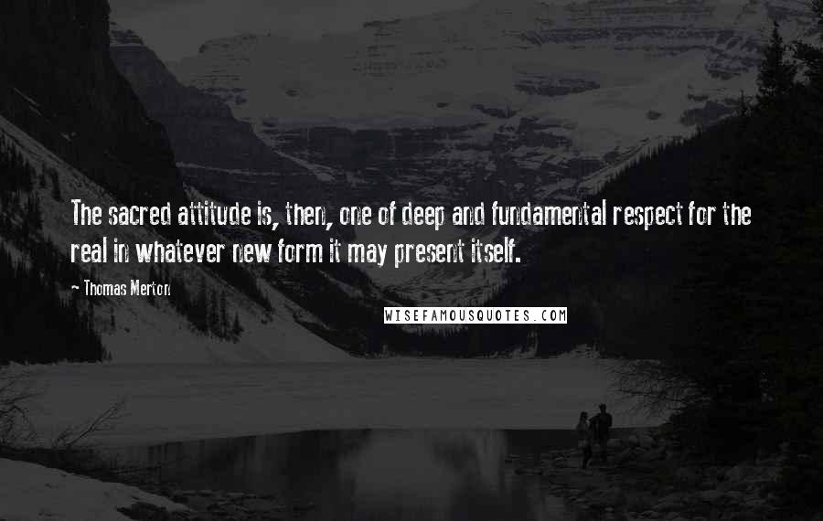 Thomas Merton Quotes: The sacred attitude is, then, one of deep and fundamental respect for the real in whatever new form it may present itself.