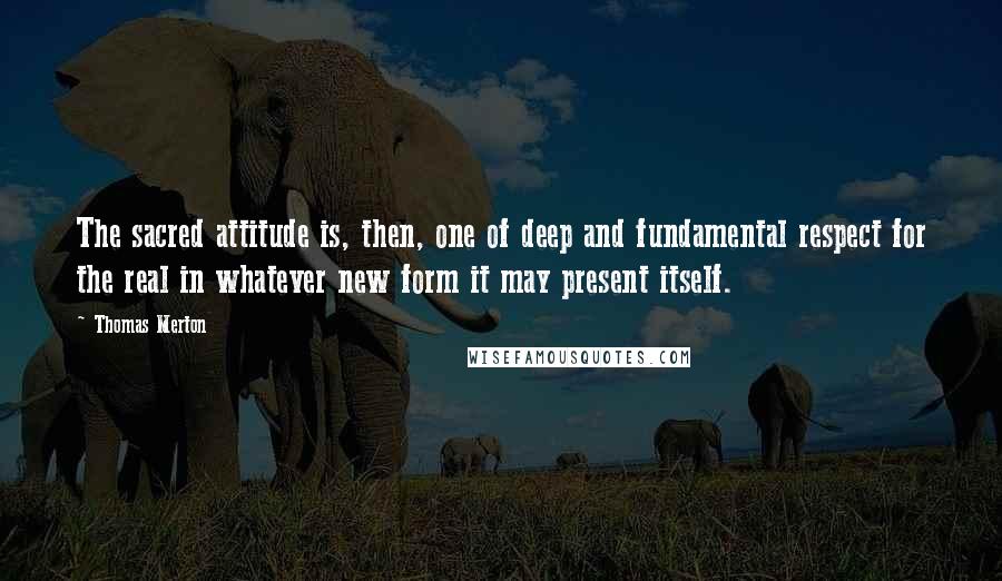 Thomas Merton Quotes: The sacred attitude is, then, one of deep and fundamental respect for the real in whatever new form it may present itself.