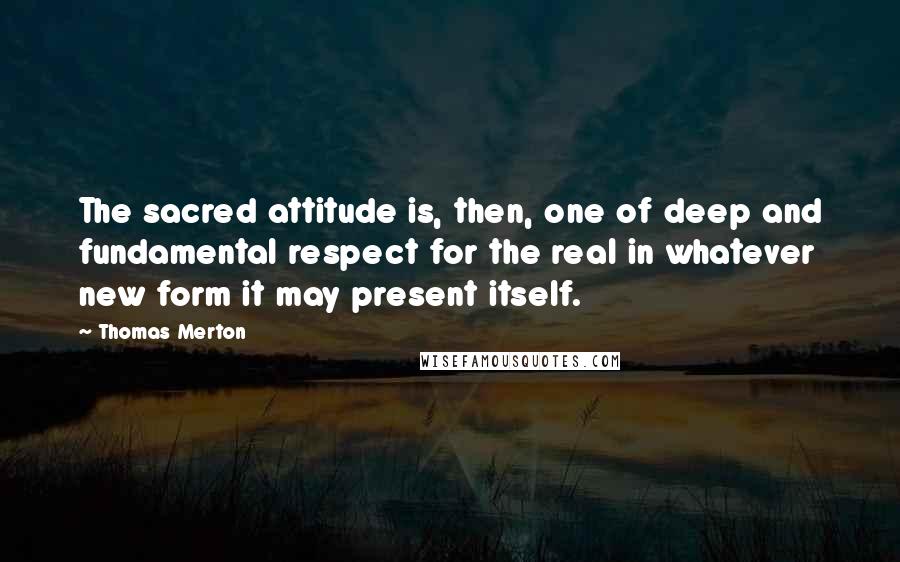 Thomas Merton Quotes: The sacred attitude is, then, one of deep and fundamental respect for the real in whatever new form it may present itself.