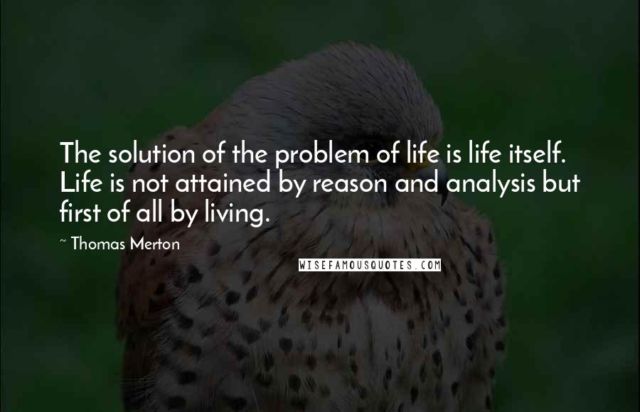 Thomas Merton Quotes: The solution of the problem of life is life itself. Life is not attained by reason and analysis but first of all by living.