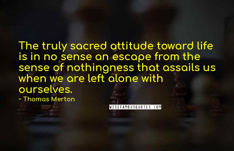 Thomas Merton Quotes: The truly sacred attitude toward life is in no sense an escape from the sense of nothingness that assails us when we are left alone with ourselves.