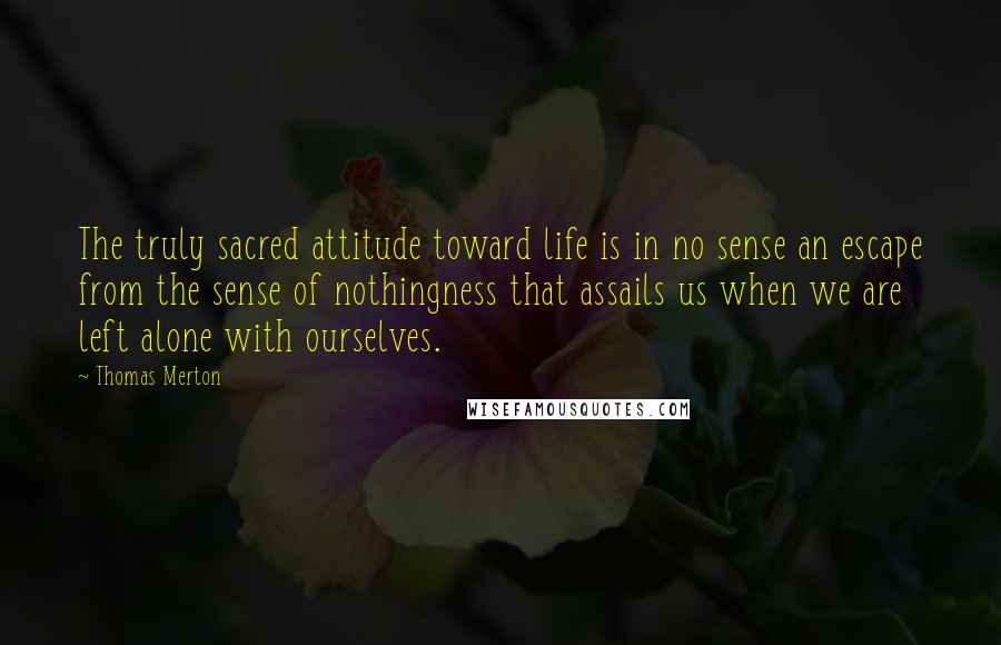 Thomas Merton Quotes: The truly sacred attitude toward life is in no sense an escape from the sense of nothingness that assails us when we are left alone with ourselves.