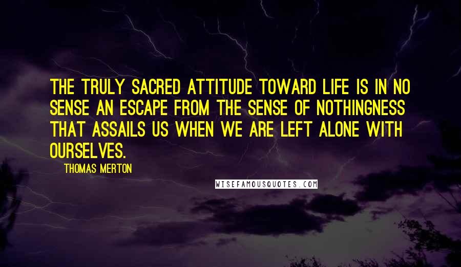 Thomas Merton Quotes: The truly sacred attitude toward life is in no sense an escape from the sense of nothingness that assails us when we are left alone with ourselves.