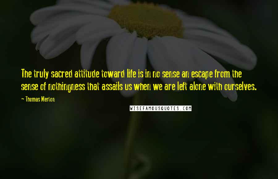 Thomas Merton Quotes: The truly sacred attitude toward life is in no sense an escape from the sense of nothingness that assails us when we are left alone with ourselves.