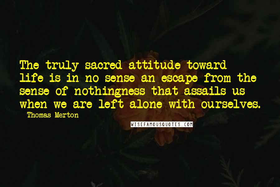 Thomas Merton Quotes: The truly sacred attitude toward life is in no sense an escape from the sense of nothingness that assails us when we are left alone with ourselves.