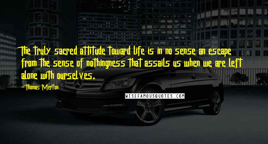 Thomas Merton Quotes: The truly sacred attitude toward life is in no sense an escape from the sense of nothingness that assails us when we are left alone with ourselves.