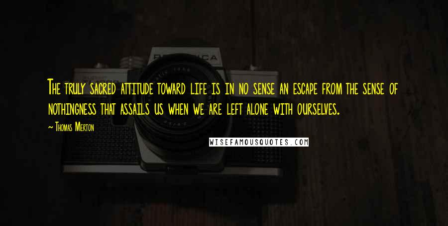 Thomas Merton Quotes: The truly sacred attitude toward life is in no sense an escape from the sense of nothingness that assails us when we are left alone with ourselves.