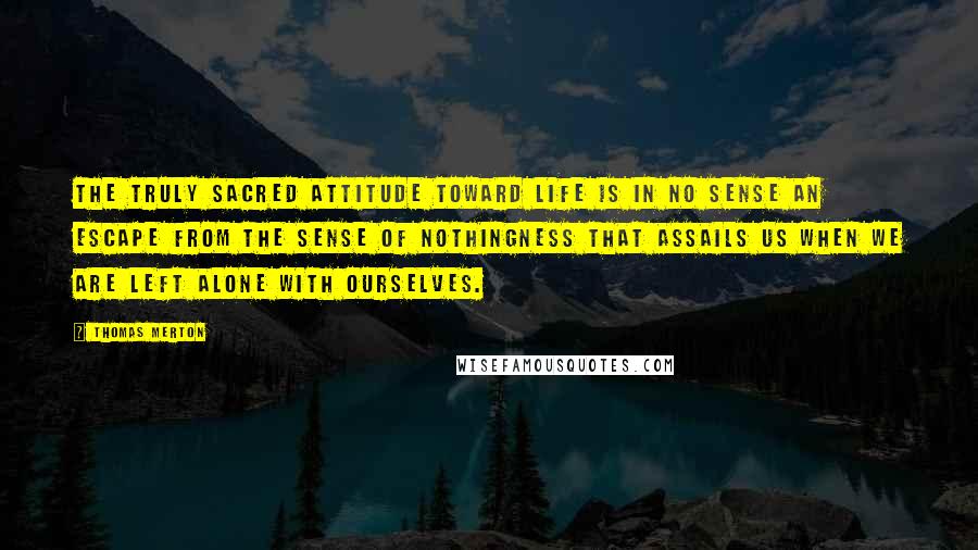 Thomas Merton Quotes: The truly sacred attitude toward life is in no sense an escape from the sense of nothingness that assails us when we are left alone with ourselves.