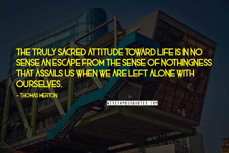 Thomas Merton Quotes: The truly sacred attitude toward life is in no sense an escape from the sense of nothingness that assails us when we are left alone with ourselves.