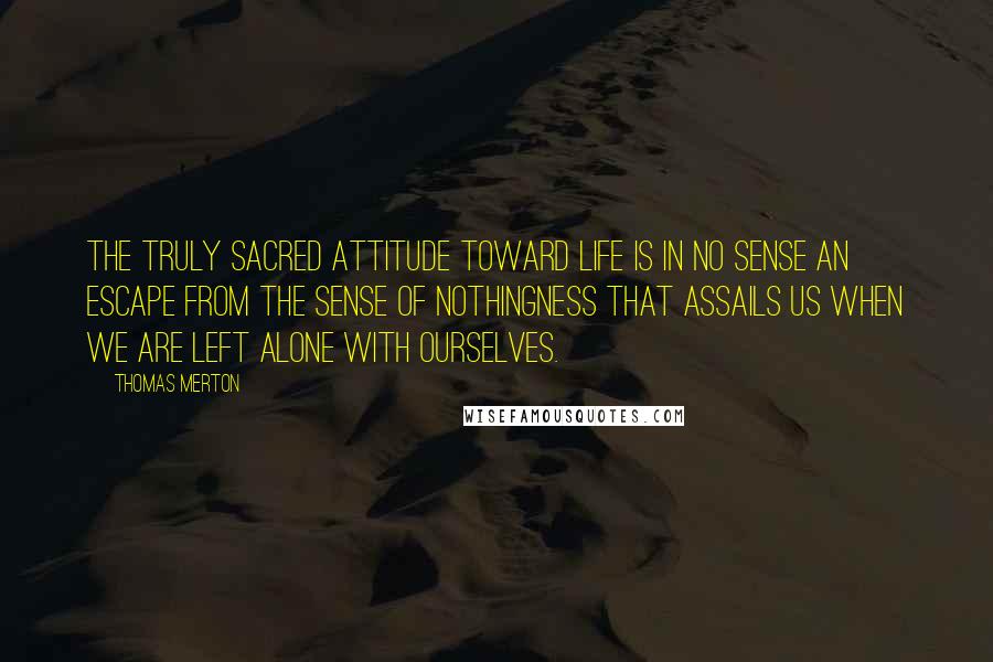 Thomas Merton Quotes: The truly sacred attitude toward life is in no sense an escape from the sense of nothingness that assails us when we are left alone with ourselves.