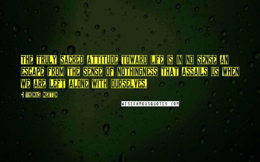 Thomas Merton Quotes: The truly sacred attitude toward life is in no sense an escape from the sense of nothingness that assails us when we are left alone with ourselves.