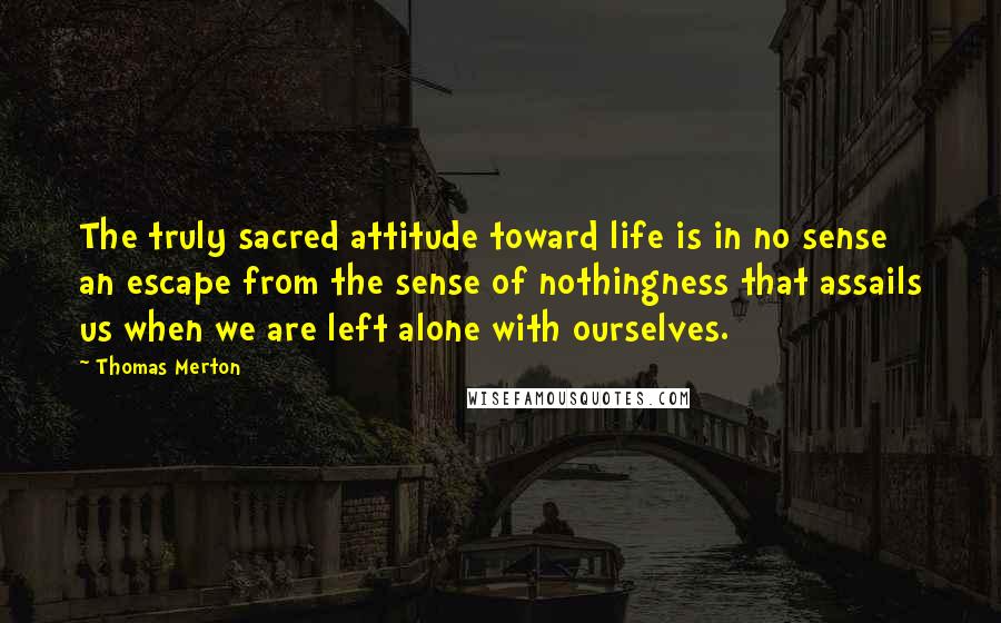 Thomas Merton Quotes: The truly sacred attitude toward life is in no sense an escape from the sense of nothingness that assails us when we are left alone with ourselves.