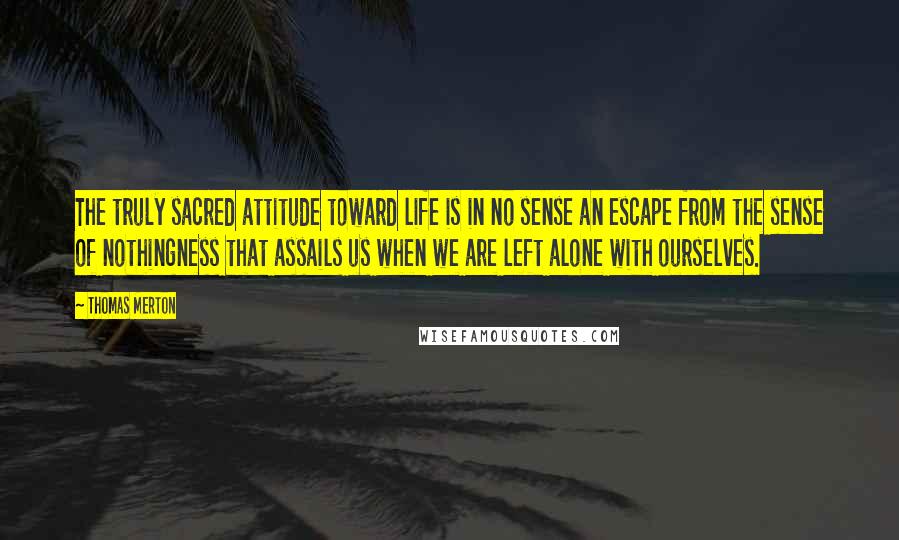 Thomas Merton Quotes: The truly sacred attitude toward life is in no sense an escape from the sense of nothingness that assails us when we are left alone with ourselves.