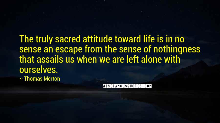 Thomas Merton Quotes: The truly sacred attitude toward life is in no sense an escape from the sense of nothingness that assails us when we are left alone with ourselves.