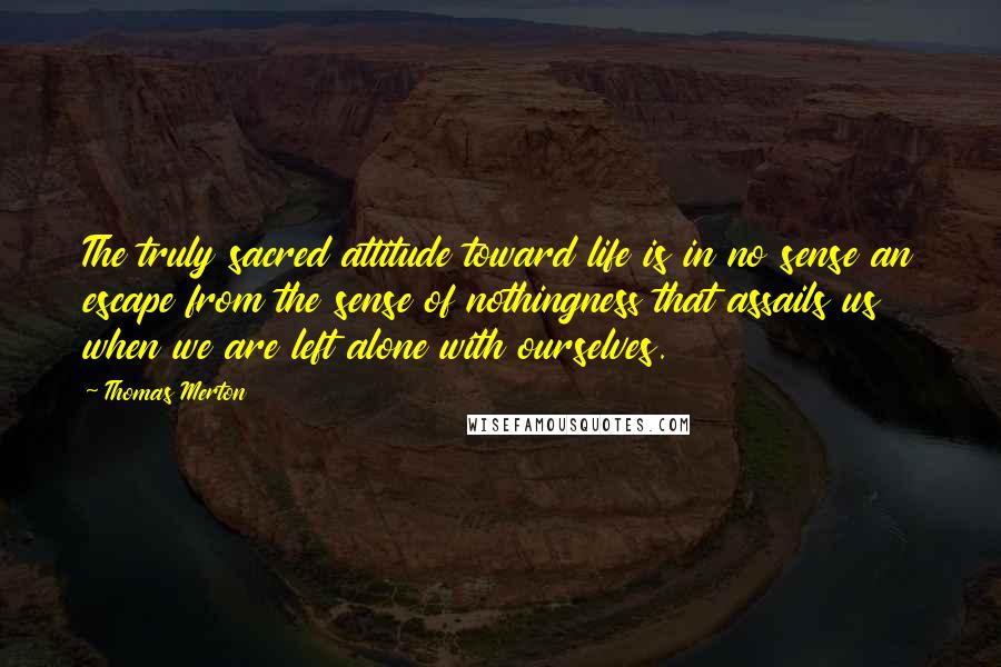 Thomas Merton Quotes: The truly sacred attitude toward life is in no sense an escape from the sense of nothingness that assails us when we are left alone with ourselves.