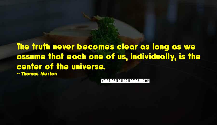 Thomas Merton Quotes: The truth never becomes clear as long as we assume that each one of us, individually, is the center of the universe.
