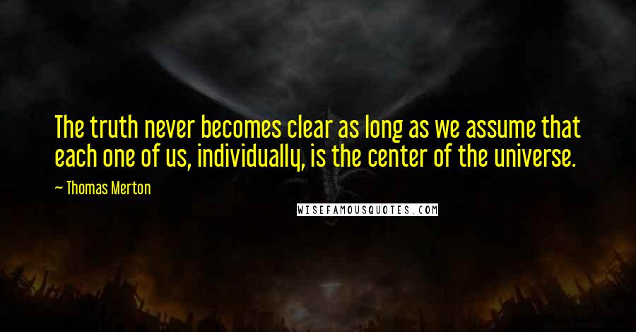 Thomas Merton Quotes: The truth never becomes clear as long as we assume that each one of us, individually, is the center of the universe.