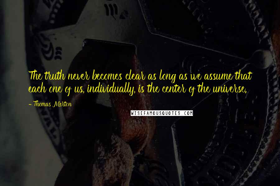 Thomas Merton Quotes: The truth never becomes clear as long as we assume that each one of us, individually, is the center of the universe.