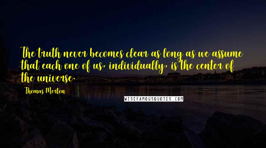 Thomas Merton Quotes: The truth never becomes clear as long as we assume that each one of us, individually, is the center of the universe.
