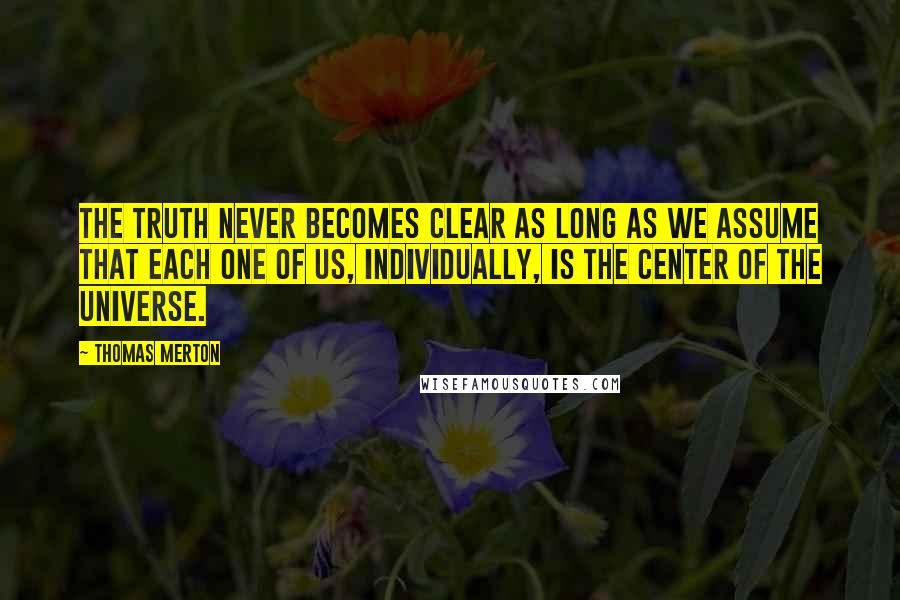 Thomas Merton Quotes: The truth never becomes clear as long as we assume that each one of us, individually, is the center of the universe.