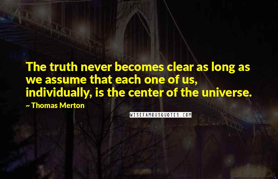 Thomas Merton Quotes: The truth never becomes clear as long as we assume that each one of us, individually, is the center of the universe.