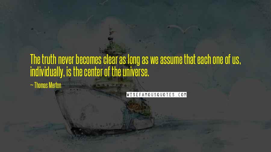 Thomas Merton Quotes: The truth never becomes clear as long as we assume that each one of us, individually, is the center of the universe.