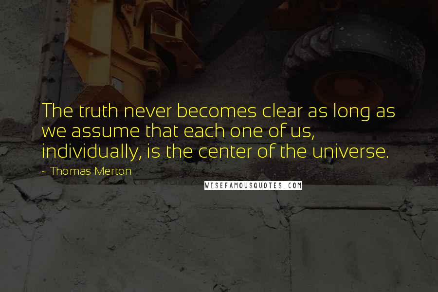 Thomas Merton Quotes: The truth never becomes clear as long as we assume that each one of us, individually, is the center of the universe.