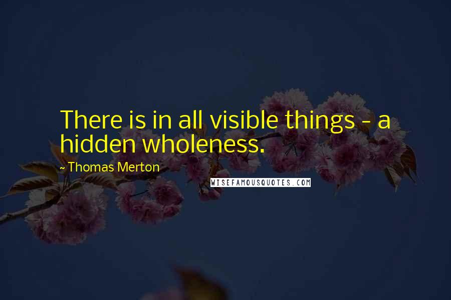 Thomas Merton Quotes: There is in all visible things - a hidden wholeness.