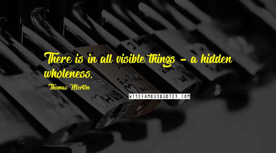 Thomas Merton Quotes: There is in all visible things - a hidden wholeness.