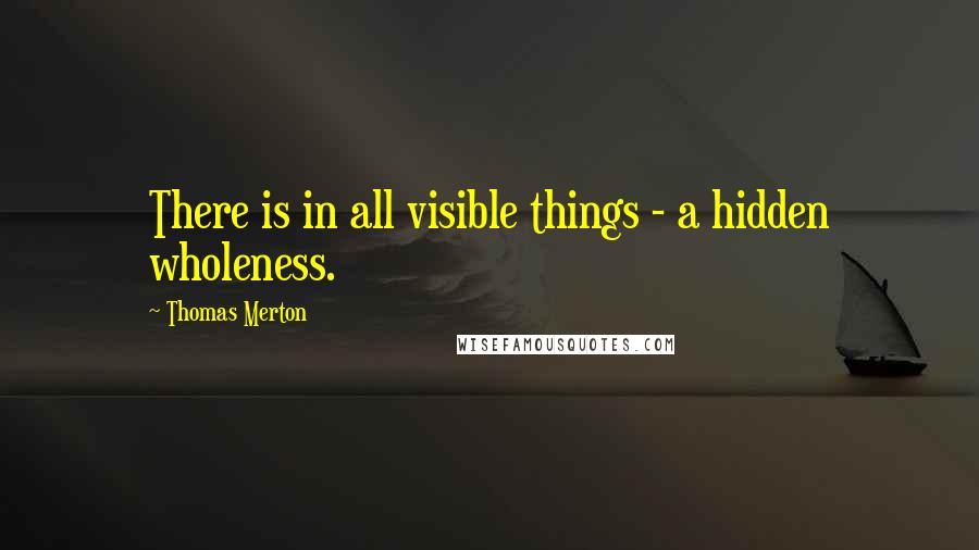 Thomas Merton Quotes: There is in all visible things - a hidden wholeness.