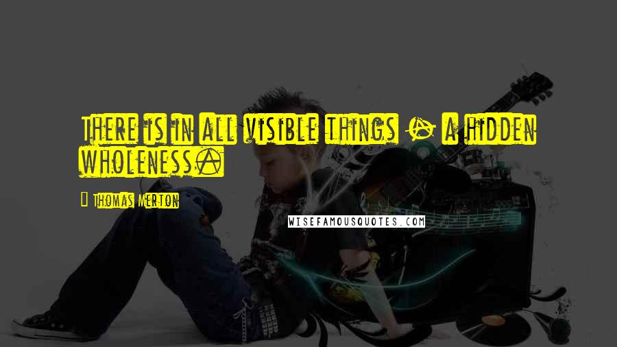 Thomas Merton Quotes: There is in all visible things - a hidden wholeness.