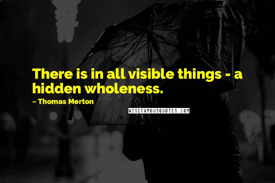 Thomas Merton Quotes: There is in all visible things - a hidden wholeness.