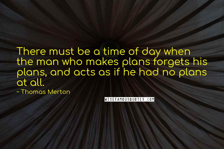 Thomas Merton Quotes: There must be a time of day when the man who makes plans forgets his plans, and acts as if he had no plans at all.