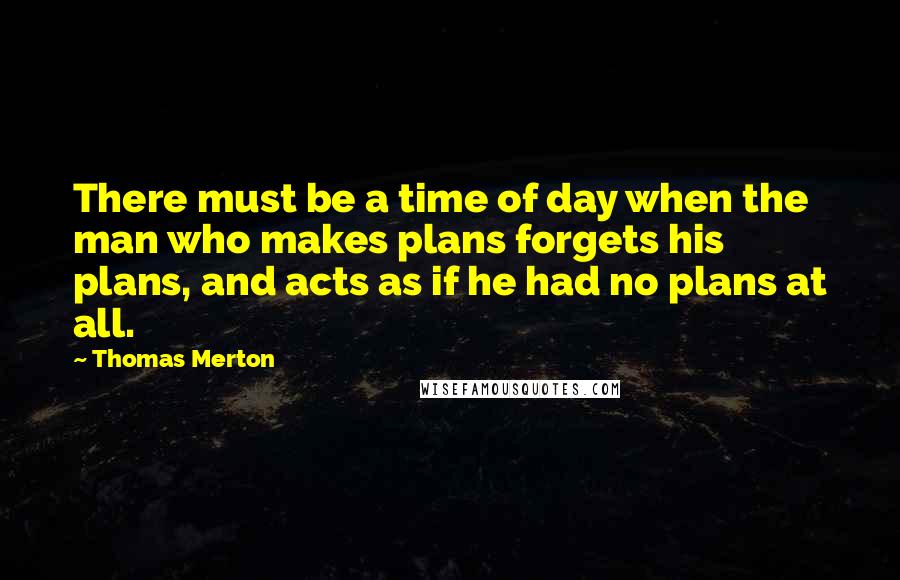 Thomas Merton Quotes: There must be a time of day when the man who makes plans forgets his plans, and acts as if he had no plans at all.