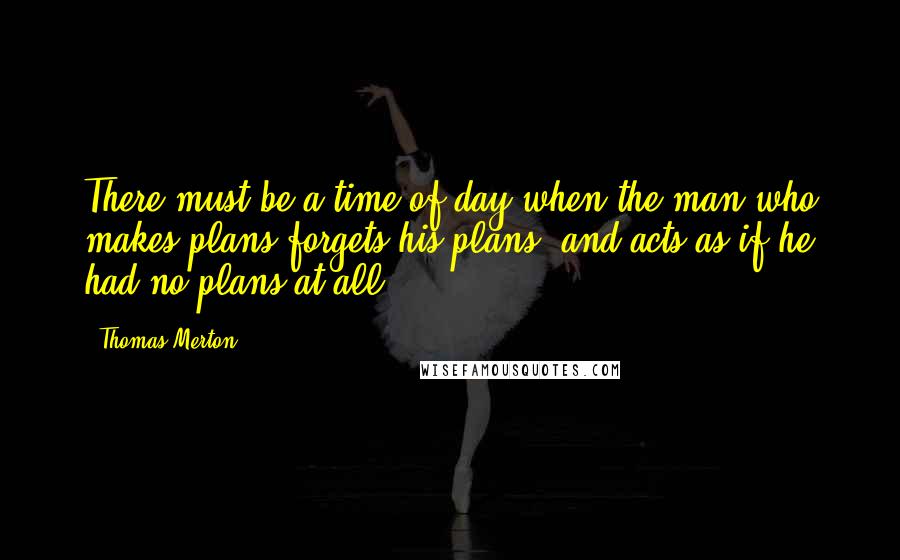 Thomas Merton Quotes: There must be a time of day when the man who makes plans forgets his plans, and acts as if he had no plans at all.
