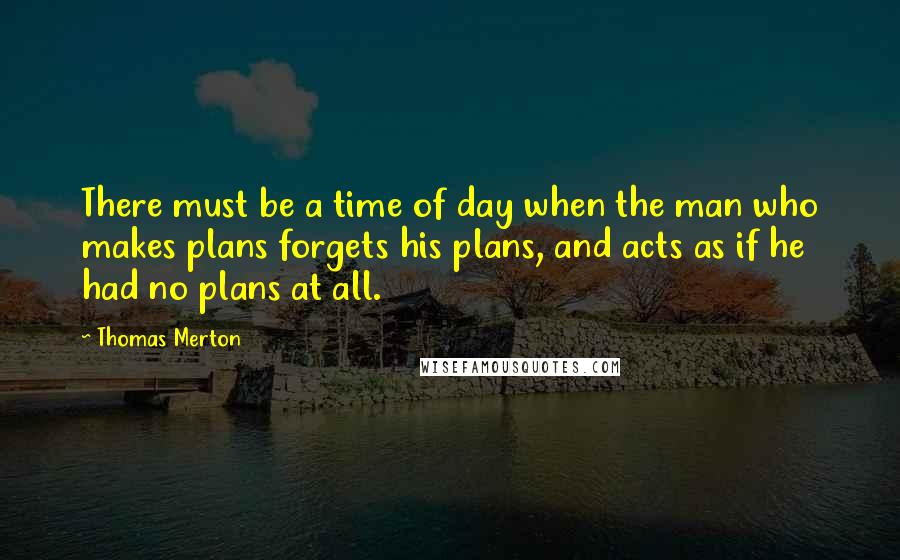 Thomas Merton Quotes: There must be a time of day when the man who makes plans forgets his plans, and acts as if he had no plans at all.